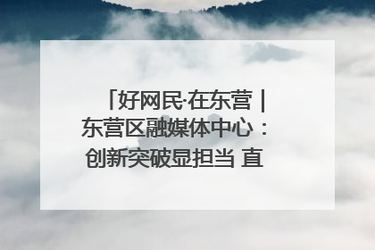 好网民·在东营｜东营区融媒体中心：创新突破显担当 直播赋能谱华章
