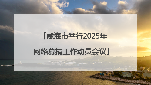 威海市举行2025年网络募捐工作动员会议