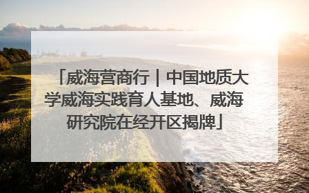 威海营商行｜中国地质大学威海实践育人基地、威海研究院在经开区揭牌