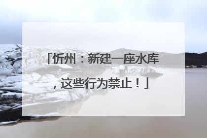 忻州：新建一座水库，这些行为禁止！