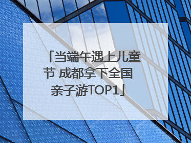 当端午遇上儿童节 成都拿下全国亲子游TOP1