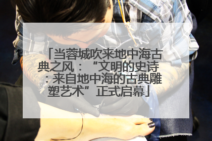 当蓉城吹来地中海古典之风：“文明的史诗：来自地中海的古典雕塑艺术”正式启幕