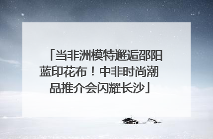 当非洲模特邂逅邵阳蓝印花布！中非时尚潮品推介会闪耀长沙