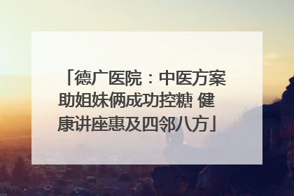 德广医院：中医方案助姐妹俩成功控糖 健康讲座惠及四邻八方