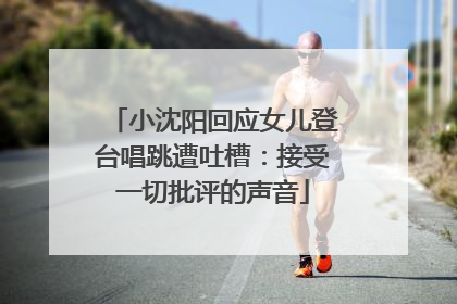 小沈阳回应女儿登台唱跳遭吐槽：接受一切批评的声音