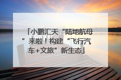 小鹏汇天“陆地航母”来啦！构建“飞行汽车+文旅”新生态