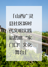 山西广灵县社区新时代文明实践站搭建“家门口”文化舞台