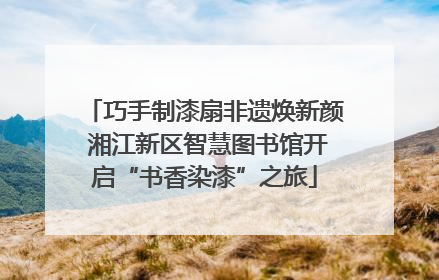 巧手制漆扇非遗焕新颜 湘江新区智慧图书馆开启“书香染漆”之旅
