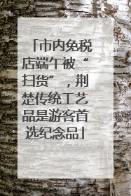 市内免税店端午被“扫货”，荆楚传统工艺品是游客首选纪念品
