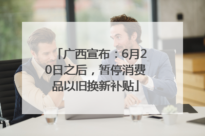 广西宣布：6月20日之后，暂停消费品以旧换新补贴