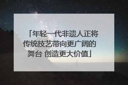 年轻一代非遗人正将传统技艺带向更广阔的舞台 创造更大价值