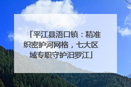 平江县浯口镇：精准织密护河网格，七大区域专职守护汨罗江