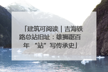 建筑可阅读｜吉海铁路总站旧址：雄狮踞百年 “站”写传承史