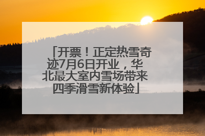 开票！正定热雪奇迹7月6日开业，华北最大室内雪场带来四季滑雪新体验