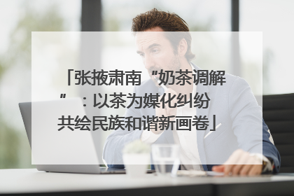 张掖肃南“奶茶调解”：以茶为媒化纠纷 共绘民族和谐新画卷