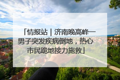 情报站｜济南晚高峰一男子突发疾病倒地，热心市民跪地接力施救