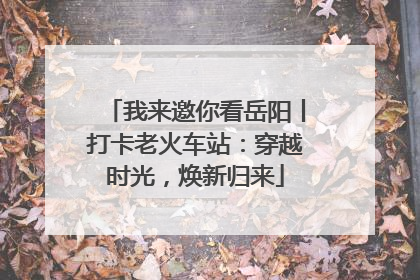 我来邀你看岳阳丨打卡老火车站：穿越时光，焕新归来