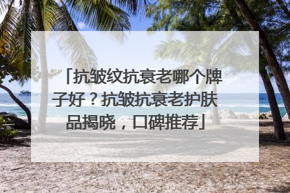 抗皱纹抗衰老哪个牌子好？抗皱抗衰老护肤品揭晓，口碑推荐