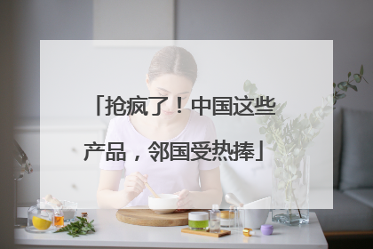 抢疯了！中国这些产品，邻国受热捧