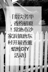 指尖芳华，香约初夏！常熟市沙家浜镇唐东村开展香薰蜡烛DIY活动