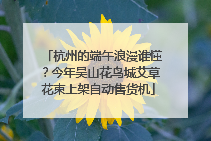 杭州的端午浪漫谁懂？今年吴山花鸟城艾草花束上架自动售货机