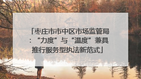 枣庄市市中区市场监管局：“力度”与“温度”兼具 推行服务型执法新范式
