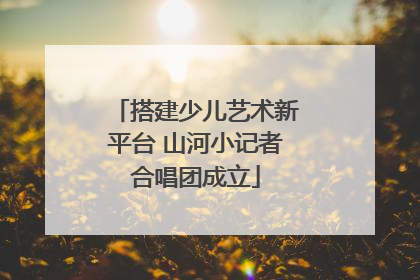 搭建少儿艺术新平台 山河小记者合唱团成立
