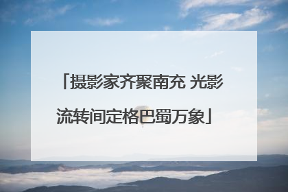 摄影家齐聚南充 光影流转间定格巴蜀万象