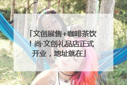 文创展售+咖啡茶饮！尚·文创礼品店正式开业，地址就在