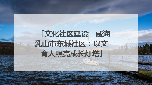 文化社区建设｜威海乳山市东城社区：以文育人照亮成长灯塔