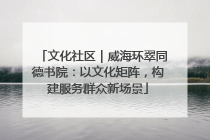 文化社区｜威海环翠同德书院：以文化矩阵，构建服务群众新场景