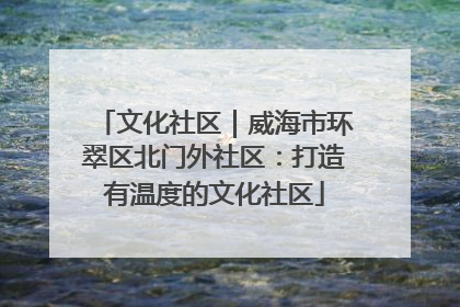 文化社区｜威海市环翠区北门外社区：打造有温度的文化社区
