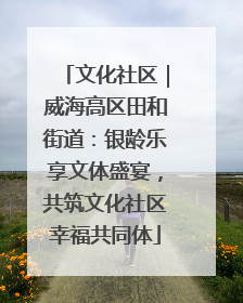 文化社区｜威海高区田和街道：银龄乐享文体盛宴，共筑文化社区幸福共同体