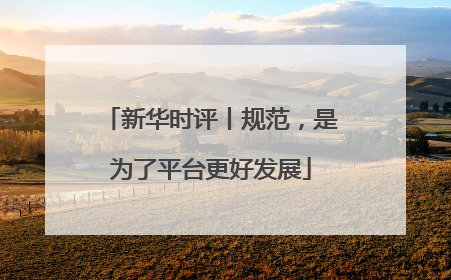 新华时评丨规范，是为了平台更好发展