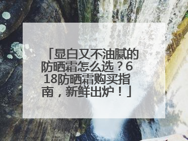 显白又不油腻的防晒霜怎么选？618防晒霜购买指南，新鲜出炉！