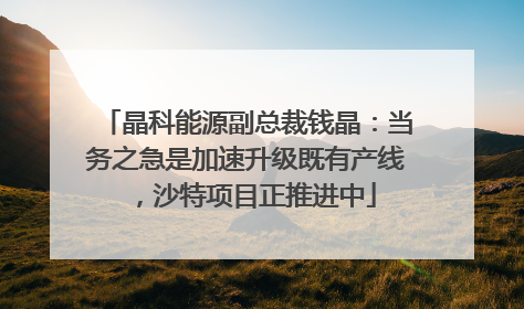 晶科能源副总裁钱晶：当务之急是加速升级既有产线，沙特项目正推进中