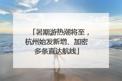 暑期游热潮将至，杭州始发新增、加密多条直达航线