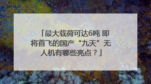 最大载荷可达6吨 即将首飞的国产“九天”无人机有哪些亮点？