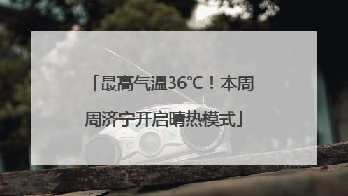 最高气温36℃！本周周济宁开启晴热模式