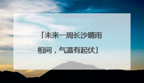 未来一周长沙晴雨相间，气温有起伏