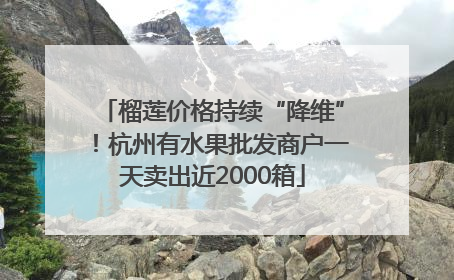 榴莲价格持续“降维”！杭州有水果批发商户一天卖出近2000箱