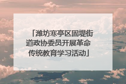潍坊寒亭区固堤街道政协委员开展革命传统教育学习活动