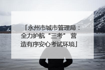永州市城市管理局：全力护航“三考” 营造有序安心考试环境