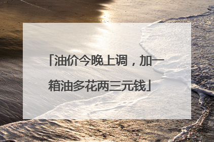 油价今晚上调，加一箱油多花两三元钱