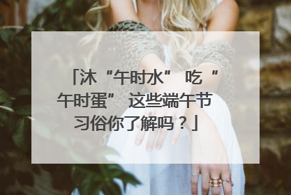 沐“午时水” 吃“午时蛋” 这些端午节习俗你了解吗？