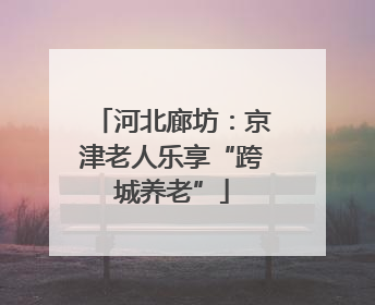河北廊坊：京津老人乐享“跨城养老”