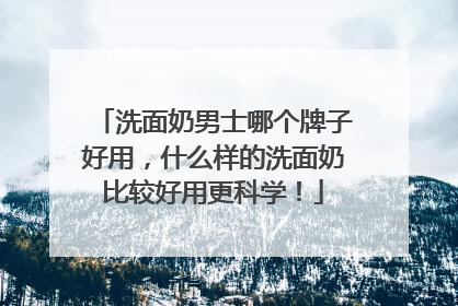 洗面奶男士哪个牌子好用，什么样的洗面奶比较好用更科学！