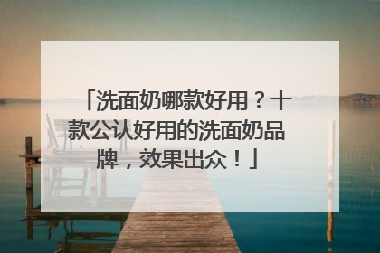 洗面奶哪款好用？十款公认好用的洗面奶品牌，效果出众！