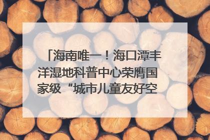 海南唯一！海口潭丰洋湿地科普中心荣膺国家级“城市儿童友好空间建设园区”称号