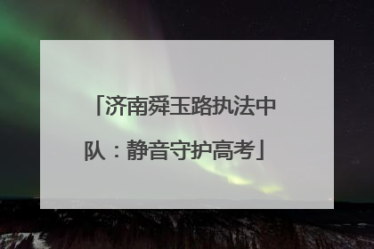 济南舜玉路执法中队：静音守护高考